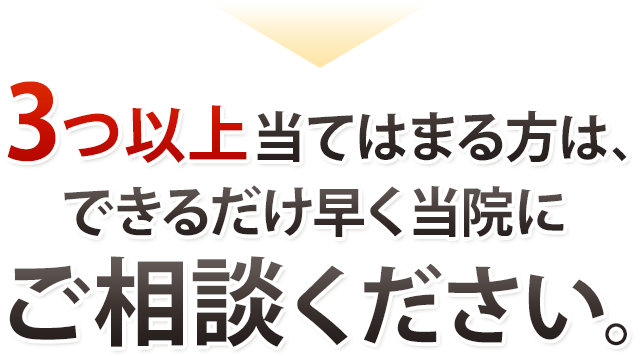 3つ以上当てはまる方は出来るだけ早くご相談ください。