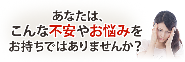 あなたはこんな不安やお悩みお持ちではありませんか？